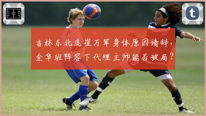 吉林东北虎崔万军身体原因请辞，全华班阵容下代理主帅能否破局？