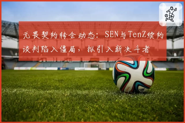 无畏契约转会动态：SEN与TenZ续约谈判陷入僵局，拟引入新决斗者