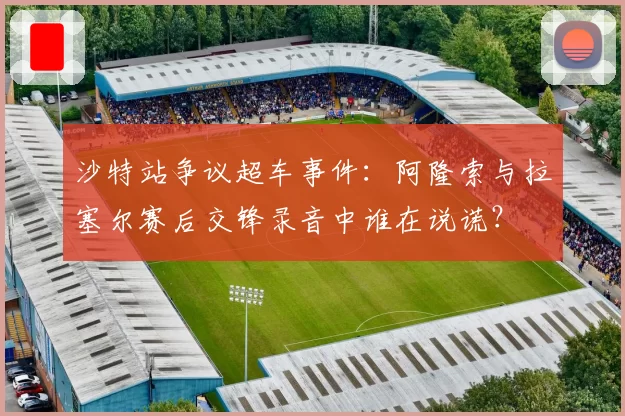 沙特站争议超车事件：阿隆索与拉塞尔赛后交锋录音中谁在说谎？