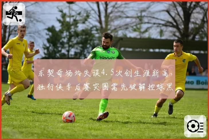 东契奇场均失误4.5次创生涯新高,独行侠季后赛突围需先破解控球黑洞?