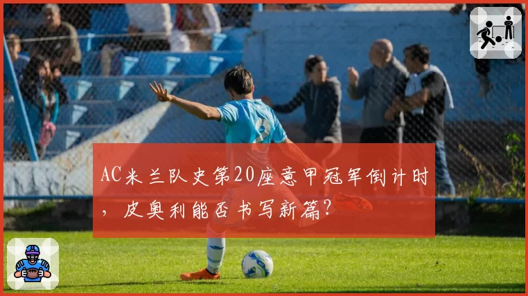 AC米兰队史第20座意甲冠军倒计时，皮奥利能否书写新篇？
