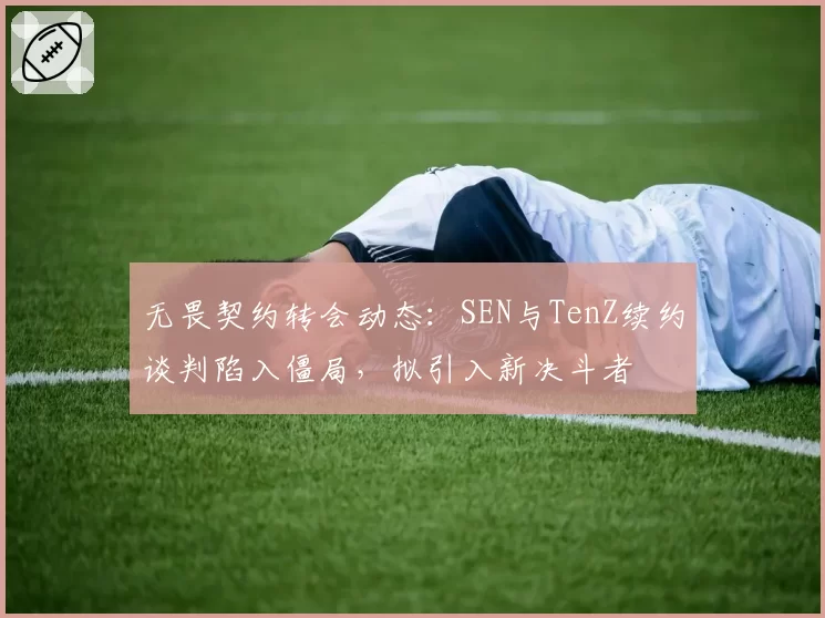 无畏契约转会动态：SEN与TenZ续约谈判陷入僵局，拟引入新决斗者