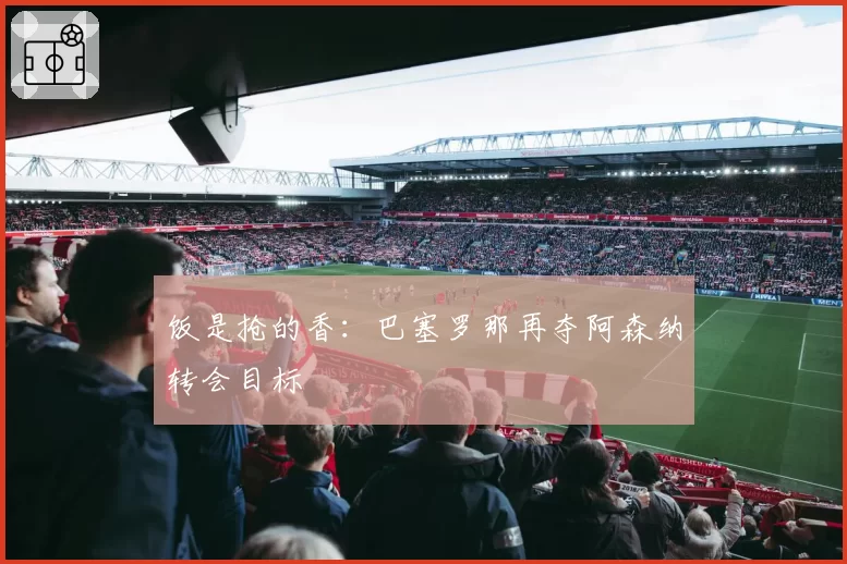 饭是抢的香：巴塞罗那再夺阿森纳转会目标