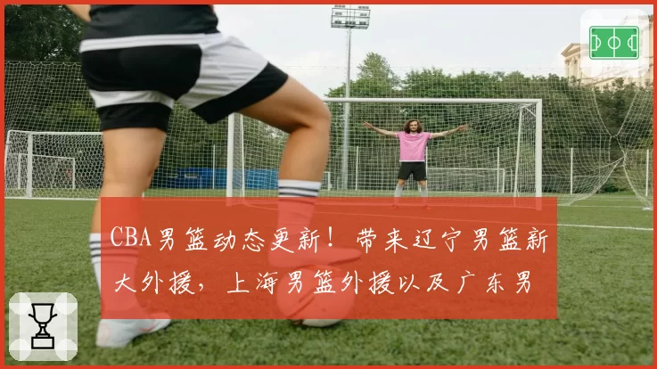 CBA男篮动态更新!带来辽宁男篮新大外援,上海男篮外援以及广东男篮焦泊乔最新消息